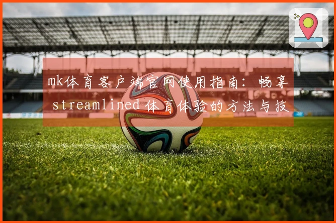mk体育客户端官网使用指南：畅享 streamlined 体育体验的方法与技巧